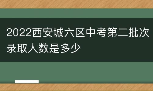 2022西安城六区中考第二批次录取人数是多少