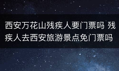 西安万花山残疾人要门票吗 残疾人去西安旅游景点免门票吗
