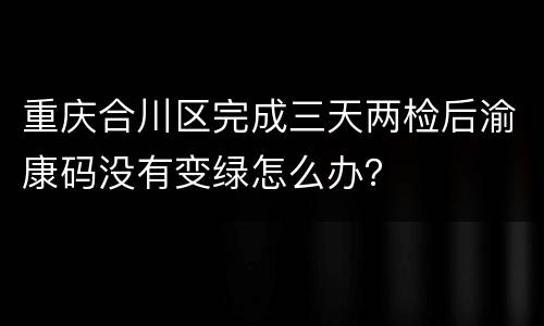 重庆合川区完成三天两检后渝康码没有变绿怎么办？