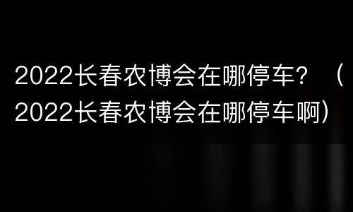 2022长春农博会在哪停车？（2022长春农博会在哪停车啊）