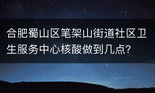 合肥蜀山区笔架山街道社区卫生服务中心核酸做到几点？
