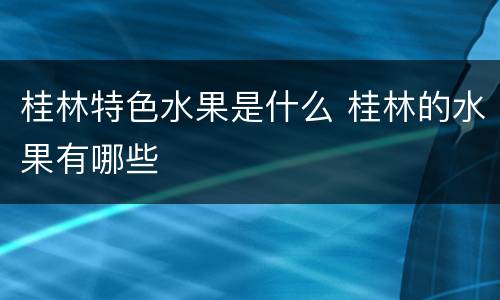 桂林特色水果是什么 桂林的水果有哪些