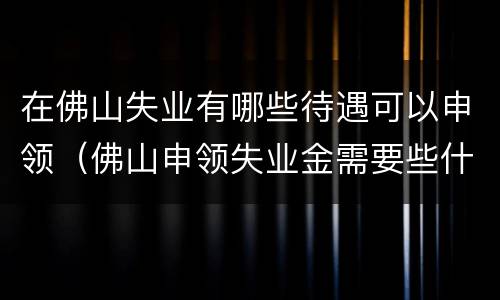 在佛山失业有哪些待遇可以申领（佛山申领失业金需要些什么条件）