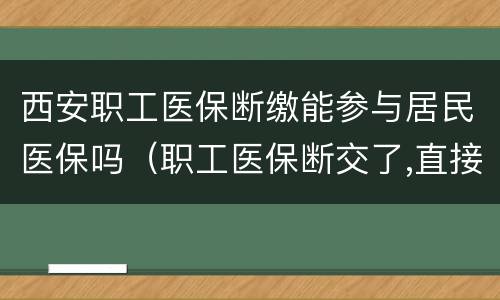 西安职工医保断缴能参与居民医保吗（职工医保断交了,直接可以交居民医保吗）
