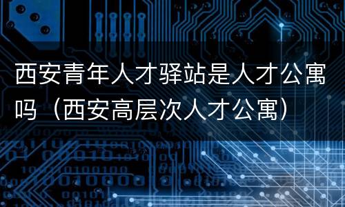 西安青年人才驿站是人才公寓吗（西安高层次人才公寓）