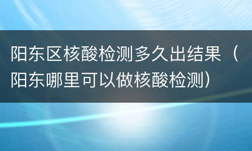 阳东区核酸检测多久出结果（阳东哪里可以做核酸检测）
