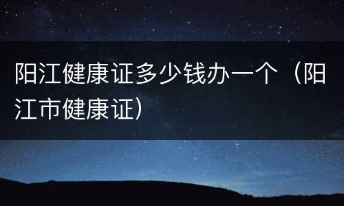 阳江健康证多少钱办一个（阳江市健康证）