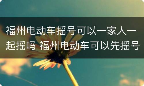 福州电动车摇号可以一家人一起摇吗 福州电动车可以先摇号再买车吗