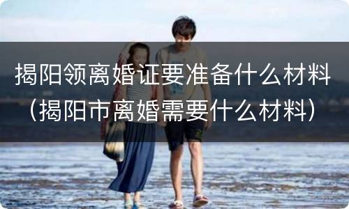揭阳领离婚证要准备什么材料（揭阳市离婚需要什么材料）
