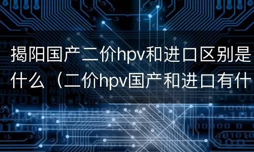 揭阳国产二价hpv和进口区别是什么（二价hpv国产和进口有什么区别）