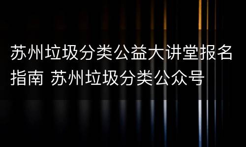苏州垃圾分类公益大讲堂报名指南 苏州垃圾分类公众号