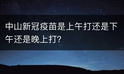 中山新冠疫苗是上午打还是下午还是晚上打？