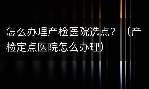 怎么办理产检医院选点？（产检定点医院怎么办理）