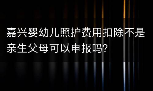 嘉兴婴幼儿照护费用扣除不是亲生父母可以申报吗？
