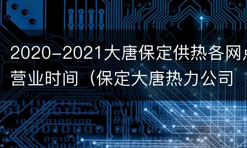 2020-2021大唐保定供热各网点营业时间（保定大唐热力公司2020年供热）