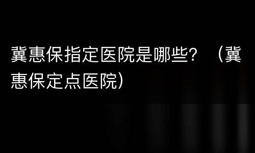 冀惠保指定医院是哪些？（冀惠保定点医院）