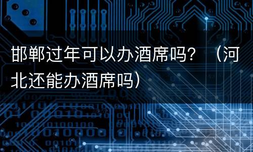 邯郸过年可以办酒席吗？（河北还能办酒席吗）