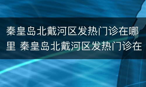 秦皇岛北戴河区发热门诊在哪里 秦皇岛北戴河区发热门诊在哪里看病