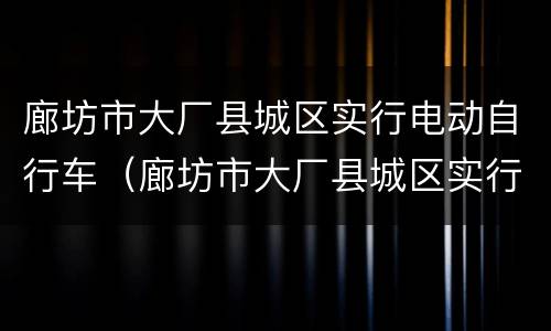 廊坊市大厂县城区实行电动自行车（廊坊市大厂县城区实行电动自行车管理吗）
