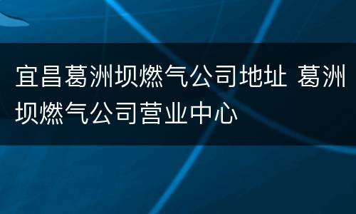 宜昌葛洲坝燃气公司地址 葛洲坝燃气公司营业中心