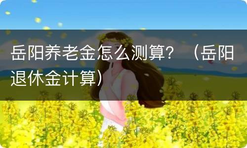 岳阳养老金怎么测算？（岳阳退休金计算）