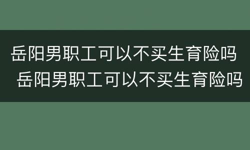 岳阳男职工可以不买生育险吗 岳阳男职工可以不买生育险吗怎么报销