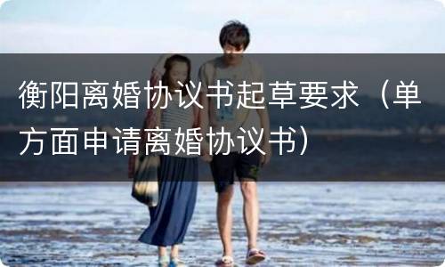 衡阳离婚协议书起草要求（单方面申请离婚协议书）