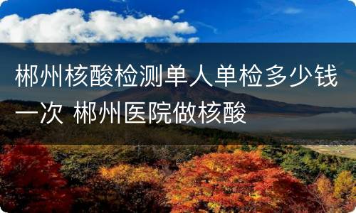 郴州核酸检测单人单检多少钱一次 郴州医院做核酸