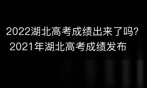 2022湖北高考成绩出来了吗？ 2021年湖北高考成绩发布
