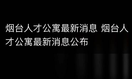 烟台人才公寓最新消息 烟台人才公寓最新消息公布