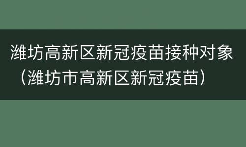 潍坊高新区新冠疫苗接种对象（潍坊市高新区新冠疫苗）