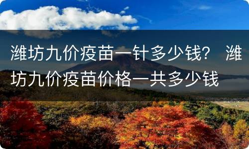 潍坊九价疫苗一针多少钱？ 潍坊九价疫苗价格一共多少钱