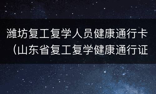 潍坊复工复学人员健康通行卡（山东省复工复学健康通行证）