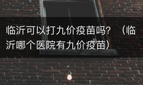 临沂可以打九价疫苗吗？（临沂哪个医院有九价疫苗）