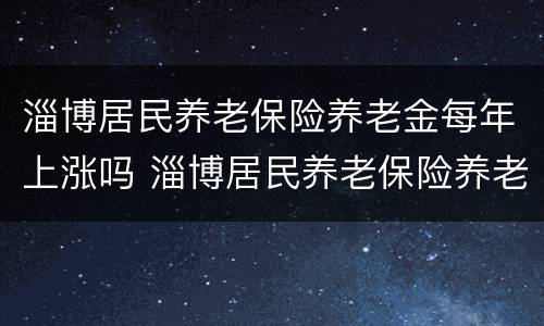 淄博居民养老保险养老金每年上涨吗 淄博居民养老保险养老金每年上涨吗多少钱