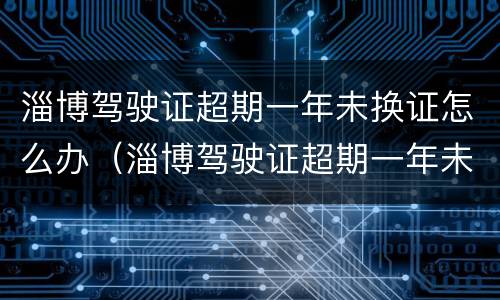 淄博驾驶证超期一年未换证怎么办（淄博驾驶证超期一年未换证怎么办手续）