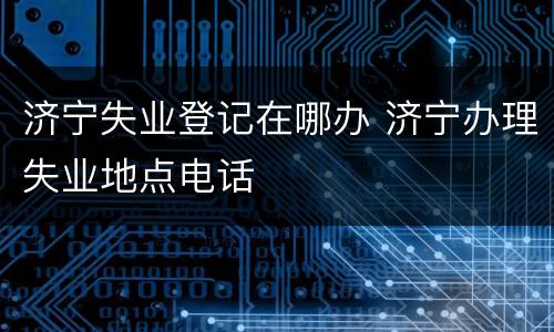 济宁失业登记在哪办 济宁办理失业地点电话