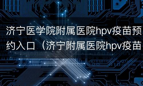 济宁医学院附属医院hpv疫苗预约入口（济宁附属医院hpv疫苗咨询）