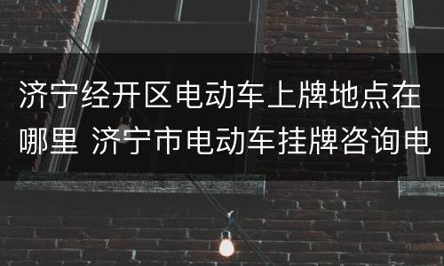 济宁经开区电动车上牌地点在哪里 济宁市电动车挂牌咨询电话