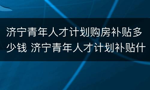 济宁青年人才计划购房补贴多少钱 济宁青年人才计划补贴什么时候到账