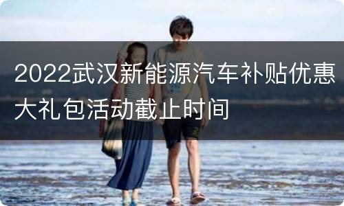 2022武汉新能源汽车补贴优惠大礼包活动截止时间