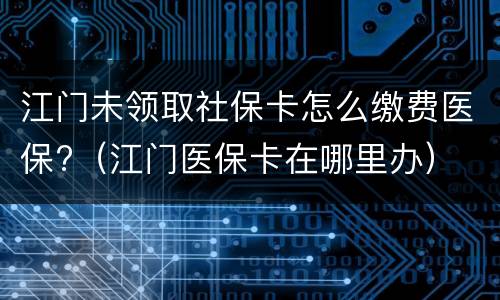 江门未领取社保卡怎么缴费医保?（江门医保卡在哪里办）