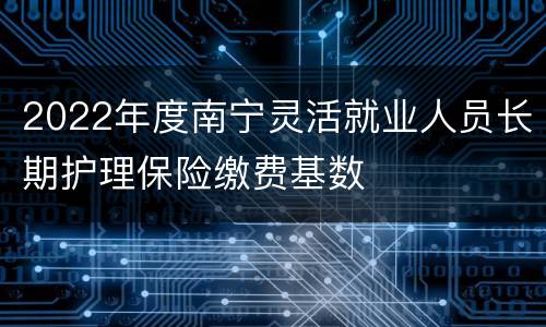 2022年度南宁灵活就业人员长期护理保险缴费基数