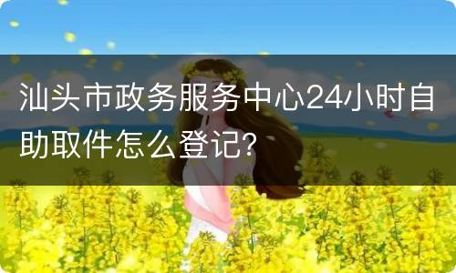 汕头市政务服务中心24小时自助取件怎么登记？