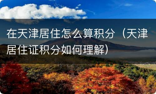 在天津居住怎么算积分（天津居住证积分如何理解）