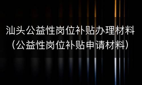 汕头公益性岗位补贴办理材料（公益性岗位补贴申请材料）