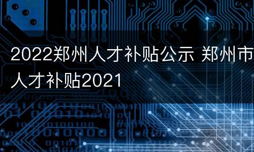 2022郑州人才补贴公示 郑州市人才补贴2021