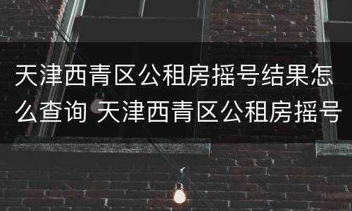 天津西青区公租房摇号结果怎么查询 天津西青区公租房摇号结果怎么查询啊