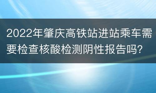 2022年肇庆高铁站进站乘车需要检查核酸检测阴性报告吗？