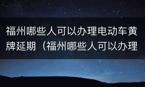 福州哪些人可以办理电动车黄牌延期（福州哪些人可以办理电动车黄牌延期申请）